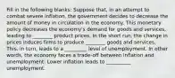 Fill in the following blanks: Suppose that, in an attempt to combat severe inflation, the government decides to decrease the amount of money in circulation in the economy. This monetary policy decreases the economy's demand for goods and services, leading to ________ product prices. In the short run, the change in prices induces firms to produce ________ goods and services. This, in turn, leads to a _________ level of unemployment. In other words, the economy faces a trade-off between inflation and unemployment: Lower inflation leads to __________ unemployment.