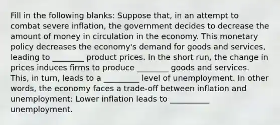 Fill in the following blanks: Suppose that, in an attempt to combat severe inflation, the government decides to decrease the amount of money in circulation in the economy. This <a href='https://www.questionai.com/knowledge/kEE0G7Llsx-monetary-policy' class='anchor-knowledge'>monetary policy</a> decreases the economy's demand for goods and services, leading to ________ product prices. In the short run, the change in prices induces firms to produce ________ goods and services. This, in turn, leads to a _________ level of unemployment. In other words, the economy faces a trade-off between inflation and unemployment: Lower inflation leads to __________ unemployment.