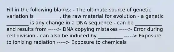 Fill in the following blanks: - The ultimate source of <a href='https://www.questionai.com/knowledge/ki8XCDzouQ-genetic-variation' class='anchor-knowledge'>genetic variation</a> is __________, the raw material for evolution - a genetic _________ is any change in a DNA sequence - can be ___________ and results from -----> DNA copying mistakes -----> Error during <a href='https://www.questionai.com/knowledge/kjHVAH8Me4-cell-division' class='anchor-knowledge'>cell division</a> - can also be induced by __________ -----> Exposure to ionizing radiation -----> Exposure to chemicals