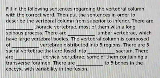 Fill in the following sentences regarding the vertebral column with the correct word. Then put the sentences in order to describe the vertebral column from superior to inferior. There are ____________ thoracic vertebrae, most of them with a long spinous process. There are ____________ lumbar vertebrae, which have large vertebral bodies. The vertebral column is composed of ____________ vertebrae distributed into 5 regions. There are 5 sacral vertebrae that are fused into ____________ sacrum. There are ____________ cervical vertebrae, some of them containing a transverse foramen. There are ____________ to 5 bones in the coccyx, with variability in the fusion.