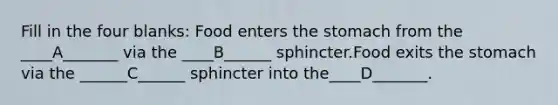 Fill in the four blanks: Food enters <a href='https://www.questionai.com/knowledge/kLccSGjkt8-the-stomach' class='anchor-knowledge'>the stomach</a> from the ____A_______ via the ____B______ sphincter.Food exits the stomach via the ______C______ sphincter into the____D_______.