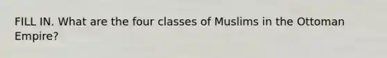 FILL IN. What are the four classes of Muslims in the Ottoman Empire?