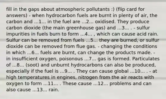 fill in the gaps about atmospheric pollutants :) (flip card for answers) - when hydrocarbon fuels are burnt in plenty of air, the carbon and ...1... in the fuel are ...2... oxidised. They produce carbon dioxide (the main greenhouse gas) and ...3... . - sulfur impurities in fuels burn to form ...4... , which can cause acid rain. Sulfur can be removed from fuels ...5... they are burned, or sulfur dioxide can be removed from flue gas. - changing the conditions in which ...6... fuels are burnt, can change the products made. - in insufficient oxygen, poisonous ...7... gas is formed. Particulates of ...8... (soot) and unburnt hydrocarbons can also be produced, especially if the fuel is ...9... . They can cause global ...10... . - at high temperatures in engines, nitrogen from the air reacts with oxygen to form ...11... . These cause ...12... problems and can also cause ...13... rain.