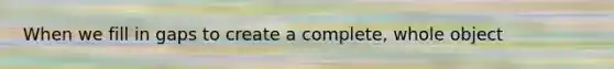 When we fill in gaps to create a complete, whole object