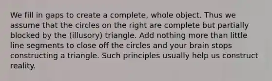 We fill in gaps to create a complete, whole object. Thus we assume that the circles on the right are complete but partially blocked by the (illusory) triangle. Add nothing more than little line segments to close off the circles and your brain stops constructing a triangle. Such principles usually help us construct reality.