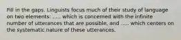 Fill in the gaps. Linguists focus much of their study of language on two elements: ..... which is concerned with the infinite number of utterances that are possible, and ..... which centers on the systematic nature of these utterances.