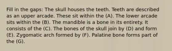 Fill in the gaps: The skull houses the teeth. Teeth are described as an upper arcade. These sit within the (A). The lower arcade sits within the (B). The mandible is a bone in its entirety. It consists of the (C). The bones of the skull join by (D) and form (E). Zygomatic arch formed by (F). Palatine bone forms part of the (G).