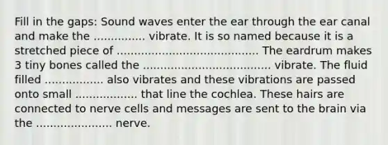 Fill in the gaps: Sound waves enter the ear through the ear canal and make the ............... vibrate. It is so named because it is a stretched piece of ......................................... The eardrum makes 3 tiny bones called the ..................................... vibrate. The fluid filled ................. also vibrates and these vibrations are passed onto small .................. that line the cochlea. These hairs are connected to nerve cells and messages are sent to the brain via the ...................... nerve.