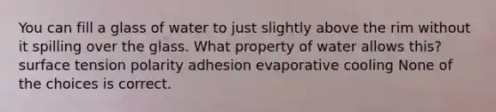 You can fill a glass of water to just slightly above the rim without it spilling over the glass. What property of water allows this? surface tension polarity adhesion evaporative cooling None of the choices is correct.