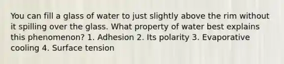 You can fill a glass of water to just slightly above the rim without it spilling over the glass. What property of water best explains this phenomenon? 1. Adhesion 2. Its polarity 3. Evaporative cooling 4. Surface tension