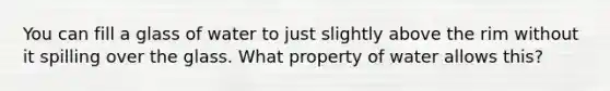 You can fill a glass of water to just slightly above the rim without it spilling over the glass. What property of water allows this?