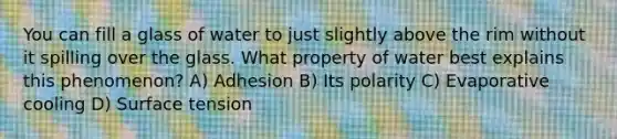 You can fill a glass of water to just slightly above the rim without it spilling over the glass. What property of water best explains this phenomenon? A) Adhesion B) Its polarity C) Evaporative cooling D) Surface tension