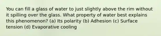 You can fill a glass of water to just slightly above the rim without it spilling over the glass. What property of water best explains this phenomenon? (a) Its polarity (b) Adhesion (c) Surface tension (d) Evaporative cooling