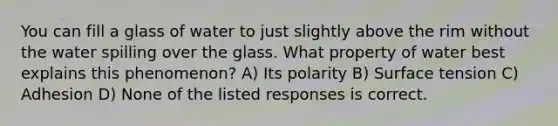 You can fill a glass of water to just slightly above the rim without the water spilling over the glass. What property of water best explains this phenomenon? A) Its polarity B) Surface tension C) Adhesion D) None of the listed responses is correct.