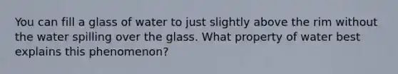 You can fill a glass of water to just slightly above the rim without the water spilling over the glass. What property of water best explains this phenomenon?