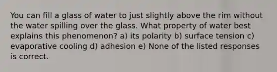 You can fill a glass of water to just slightly above the rim without the water spilling over the glass. What property of water best explains this phenomenon? a) its polarity b) surface tension c) evaporative cooling d) adhesion e) None of the listed responses is correct.