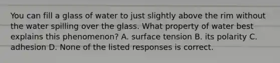 You can fill a glass of water to just slightly above the rim without the water spilling over the glass. What property of water best explains this phenomenon? A. surface tension B. its polarity C. adhesion D. None of the listed responses is correct.