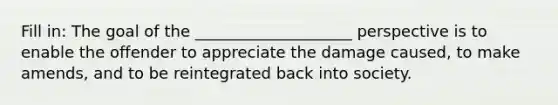 Fill in: The goal of the ____________________ perspective is to enable the offender to appreciate the damage caused, to make amends, and to be reintegrated back into society.