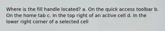 Where is the fill handle located? a. On the quick access toolbar b. On the home tab c. In the top right of an active cell d. In the lower right corner of a selected cell