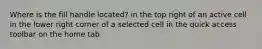 Where is the fill handle located? in the top right of an active cell in the lower right corner of a selected cell in the quick access toolbar on the home tab