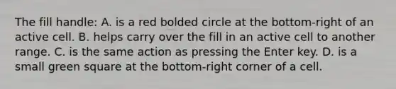 The fill handle: A. is a red bolded circle at the bottom-right of an active cell. B. helps carry over the fill in an active cell to another range. C. is the same action as pressing the Enter key. D. is a small green square at the bottom-right corner of a cell.