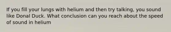 If you fill your lungs with helium and then try talking, you sound like Donal Duck. What conclusion can you reach about the speed of sound in helium