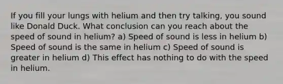 If you fill your lungs with helium and then try talking, you sound like Donald Duck. What conclusion can you reach about the speed of sound in helium? a) Speed of sound is less in helium b) Speed of sound is the same in helium c) Speed of sound is greater in helium d) This effect has nothing to do with the speed in helium.