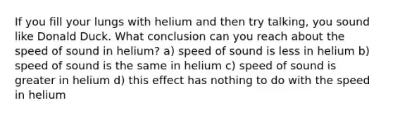 If you fill your lungs with helium and then try talking, you sound like Donald Duck. What conclusion can you reach about the speed of sound in helium? a) speed of sound is less in helium b) speed of sound is the same in helium c) speed of sound is greater in helium d) this effect has nothing to do with the speed in helium