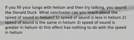 If you fill your lungs with helium and then try talking, you sound like Donald Duck. What conclusion can you reach about the speed of sound in helium? 1) speed of sound is less in helium 2) speed of sound is the same in helium 3) speed of sound is greater in helium 4) this effect has nothing to do with the speed in helium