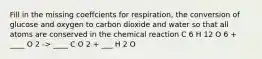 Fill in the missing coeffcients for respiration, the conversion of glucose and oxygen to carbon dioxide and water so that all atoms are conserved in the chemical reaction C 6 H 12 O 6 + ____ O 2 -> ____ C O 2 + ___ H 2 O