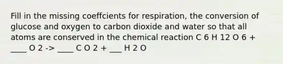 Fill in the missing coeffcients for respiration, the conversion of glucose and oxygen to carbon dioxide and water so that all atoms are conserved in the chemical reaction C 6 H 12 O 6 + ____ O 2 -> ____ C O 2 + ___ H 2 O