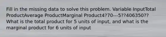 Fill in the missing data to solve this problem. Variable InputTotal ProductAverage ProductMarginal Product4?70---5??406350?? What is the total product for 5 units of input, and what is the marginal product for 6 units of input