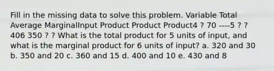 Fill in the missing data to solve this problem. Variable Total Average MarginalInput Product Product Product4 ? 70 ----5 ? ? 406 350 ? ? What is the total product for 5 units of input, and what is the marginal product for 6 units of input? a. 320 and 30 b. 350 and 20 c. 360 and 15 d. 400 and 10 e. 430 and 8