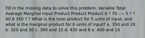 Fill in the missing data to solve this problem. Variable Total Average Marginal Input Product Product Product 4 ? 70 ---- 5 ? ? 40 6 350 ? ? What is the total product for 5 units of input, and what is the marginal product for 6 units of input? a. 350 and 20 b. 320 and 30 c. 360 and 15 d. 430 and 8 e. 400 and 10