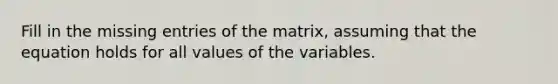 Fill in the missing entries of the​ matrix, assuming that the equation holds for all values of the variables.