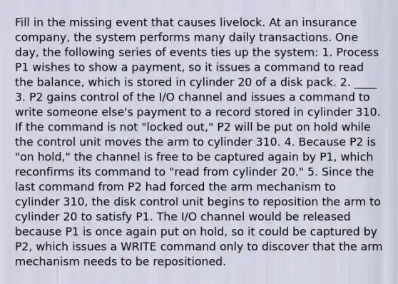 Fill in the missing event that causes livelock. At an insurance company, the system performs many daily transactions. One day, the following series of events ties up the system: 1. Process P1 wishes to show a payment, so it issues a command to read the balance, which is stored in cylinder 20 of a disk pack. 2. ____ 3. P2 gains control of the I/O channel and issues a command to write someone else's payment to a record stored in cylinder 310. If the command is not "locked out," P2 will be put on hold while the <a href='https://www.questionai.com/knowledge/kfb0Cg9Sc0-control-unit' class='anchor-knowledge'>control unit</a> moves the arm to cylinder 310. 4. Because P2 is "on hold," the channel is free to be captured again by P1, which reconfirms its command to "read from cylinder 20." 5. Since the last command from P2 had forced the arm mechanism to cylinder 310, the disk control unit begins to reposition the arm to cylinder 20 to satisfy P1. The I/O channel would be released because P1 is once again put on hold, so it could be captured by P2, which issues a WRITE command only to discover that the arm mechanism needs to be repositioned.