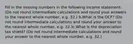 Fill in the missing numbers in the following income statement: (Do not round intermediate calculations and round your answers to the nearest whole number, e.g. 32.) b.What is the OCF? (Do not round intermediate calculations and round your answer to the nearest whole number, e.g. 32.)c.What is the depreciation tax shield? (Do not round intermediate calculations and round your answer to the nearest whole number, e.g. 32.)