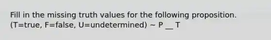 Fill in the missing truth values for the following proposition. (T=true, F=false, U=undetermined) ~ P __ T