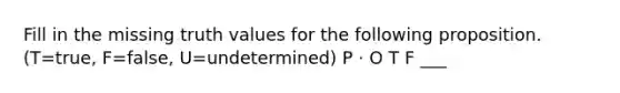 Fill in the missing truth values for the following proposition. (T=true, F=false, U=undetermined) P · O T F ___