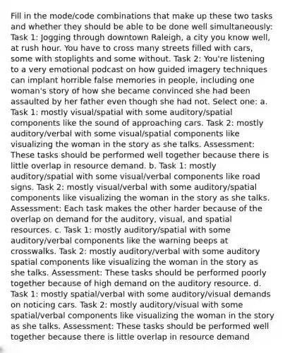 Fill in the mode/code combinations that make up these two tasks and whether they should be able to be done well simultaneously: Task 1: Jogging through downtown Raleigh, a city you know well, at rush hour. You have to cross many streets filled with cars, some with stoplights and some without. Task 2: You're listening to a very emotional podcast on how guided imagery techniques can implant horrible false memories in people, including one woman's story of how she became convinced she had been assaulted by her father even though she had not. Select one: a. Task 1: mostly visual/spatial with some auditory/spatial components like the sound of approaching cars. Task 2: mostly auditory/verbal with some visual/spatial components like visualizing the woman in the story as she talks. Assessment: These tasks should be performed well together because there is little overlap in resource demand. b. Task 1: mostly auditory/spatial with some visual/verbal components like road signs. Task 2: mostly visual/verbal with some auditory/spatial components like visualizing the woman in the story as she talks. Assessment: Each task makes the other harder because of the overlap on demand for the auditory, visual, and spatial resources. c. Task 1: mostly auditory/spatial with some auditory/verbal components like the warning beeps at crosswalks. Task 2: mostly auditory/verbal with some auditory spatial components like visualizing the woman in the story as she talks. Assessment: These tasks should be performed poorly together because of high demand on the auditory resource. d. Task 1: mostly spatial/verbal with some auditory/visual demands on noticing cars. Task 2: mostly auditory/visual with some spatial/verbal components like visualizing the woman in the story as she talks. Assessment: These tasks should be performed well together because there is little overlap in resource demand