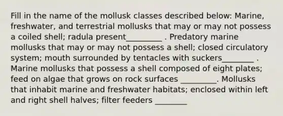 Fill in the name of the mollusk classes described below: Marine, freshwater, and terrestrial mollusks that may or may not possess a coiled shell; radula present_________ . Predatory marine mollusks that may or may not possess a shell; closed circulatory system; mouth surrounded by tentacles with suckers________ . Marine mollusks that possess a shell composed of eight plates; feed on algae that grows on rock surfaces _________. Mollusks that inhabit marine and freshwater habitats; enclosed within left and right shell halves; filter feeders ________