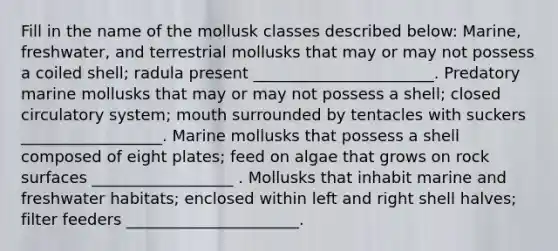 Fill in the name of the mollusk classes described below: Marine, freshwater, and terrestrial mollusks that may or may not possess a coiled shell; radula present _______________________. Predatory marine mollusks that may or may not possess a shell; closed circulatory system; mouth surrounded by tentacles with suckers __________________. Marine mollusks that possess a shell composed of eight plates; feed on algae that grows on rock surfaces __________________ . Mollusks that inhabit marine and freshwater habitats; enclosed within left and right shell halves; filter feeders ______________________.