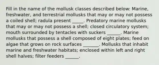 Fill in the name of the mollusk classes described below: Marine, freshwater, and terrestrial mollusks that may or may not possess a coiled shell; radula present _____. Predatory marine mollusks that may or may not possess a shell; closed circulatory system; mouth surrounded by tentacles with suckers ______. Marine mollusks that possess a shell composed of eight plates; feed on algae that grows on rock surfaces _______. Mollusks that inhabit marine and freshwater habitats; enclosed within left and right shell halves; filter feeders ______.