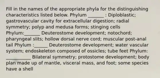 Fill in the names of the appropriate phyla for the distinguishing characteristics listed below. Phylum _______ : Diploblastic; gastrovascular cavity for extracellular digestion; radial symmetry; polyp and medusa forms; stinging cells Phylum:_______ Deuterostome development; notochord; pharyngeal slits; hollow dorsal nerve cord; muscular post-anal tail Phylum :______ Deuterostome development; water vascular system; endoskeleton composed of ossicles; tube feet Phylum: ___________ Bilateral symmetry; protostome development; body plan made up of mantle, visceral mass, and foot; some species have a shell