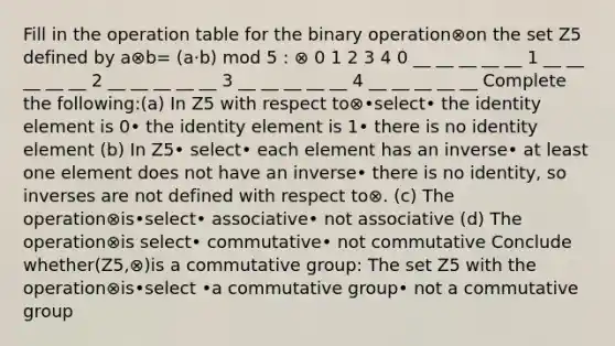 Fill in the operation table for the binary operation⊗on the set Z5 defined by a⊗b= (a·b) mod 5 : ⊗ 0 1 2 3 4 0 __ __ __ __ __ 1 __ __ __ __ __ 2 __ __ __ __ __ 3 __ __ __ __ __ 4 __ __ __ __ __ Complete the following:(a) In Z5 with respect to⊗•select• the identity element is 0• the identity element is 1• there is no identity element (b) In Z5• select• each element has an inverse• at least one element does not have an inverse• there is no identity, so inverses are not defined with respect to⊗. (c) The operation⊗is•select• associative• not associative (d) The operation⊗is select• commutative• not commutative Conclude whether(Z5,⊗)is a commutative group: The set Z5 with the operation⊗is•select •a commutative group• not a commutative group