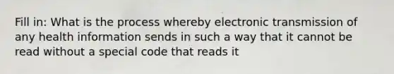 Fill in: What is the process whereby electronic transmission of any health information sends in such a way that it cannot be read without a special code that reads it