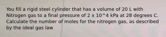 You fill a rigid steel cylinder that has a volume of 20 L with Nitrogen gas to a final pressure of 2 x 10^4 kPa at 28 degrees C. Calculate the number of moles for the nitrogen gas, as described by the ideal gas law