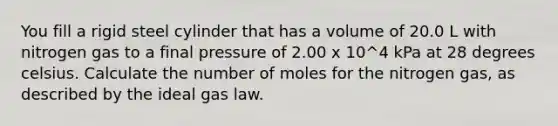 You fill a rigid steel cylinder that has a volume of 20.0 L with nitrogen gas to a final pressure of 2.00 x 10^4 kPa at 28 degrees celsius. Calculate the number of moles for the nitrogen gas, as described by the ideal gas law.