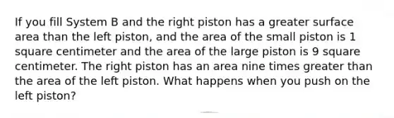 If you fill System B and the right piston has a greater surface area than the left piston, and the area of the small piston is 1 square centimeter and the area of the large piston is 9 square centimeter. The right piston has an area nine times greater than the area of the left piston. What happens when you push on the left piston?