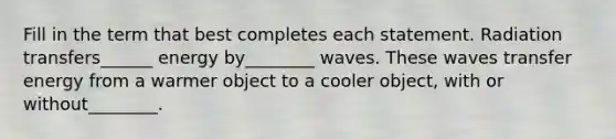 Fill in the term that best completes each statement. Radiation transfers______ energy by________ waves. These waves transfer energy from a warmer object to a cooler object, with or without________.